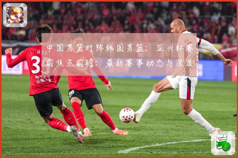中国男篮对阵韩国男篮：亚洲杯赛前焦点前瞻：最新赛事动态与深度分析