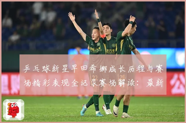 乒乓球新星早田希娜成长历程与赛场精彩表现全记录赛场解读：最新赛事动态与深度分析