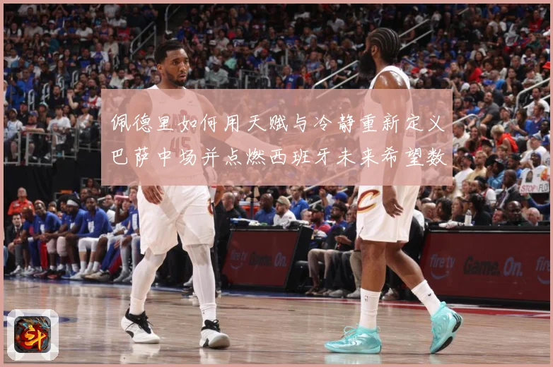 佩德里如何用天赋与冷静重新定义巴萨中场并点燃西班牙未来希望数据研判：最新赛事动态与深度分析