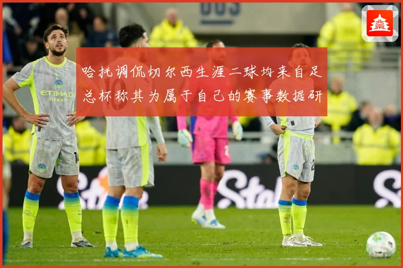 哈托调侃切尔西生涯二球均来自足总杯称其为属于自己的赛事数据研判：最新赛事动态与深度分析