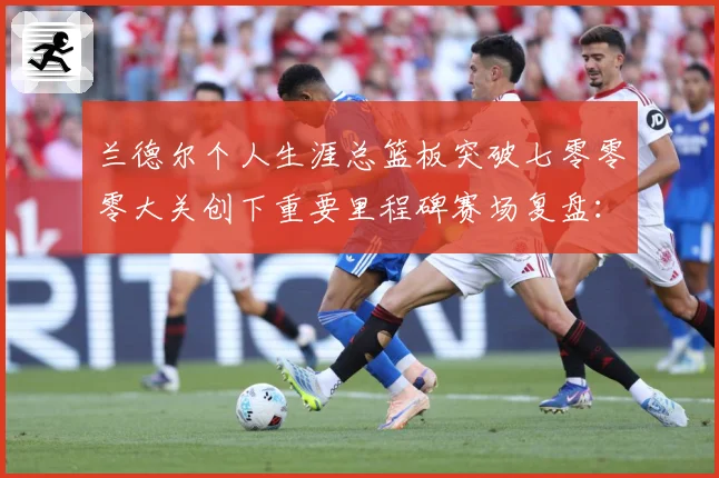 兰德尔个人生涯总篮板突破七零零零大关创下重要里程碑赛场复盘：最新赛事动态与深度分析