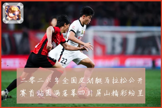 二零二六年全国皮划艇马拉松公开赛首站圆满落幕四川屏山精彩纷呈成长观察：最新赛事动态与深度分析