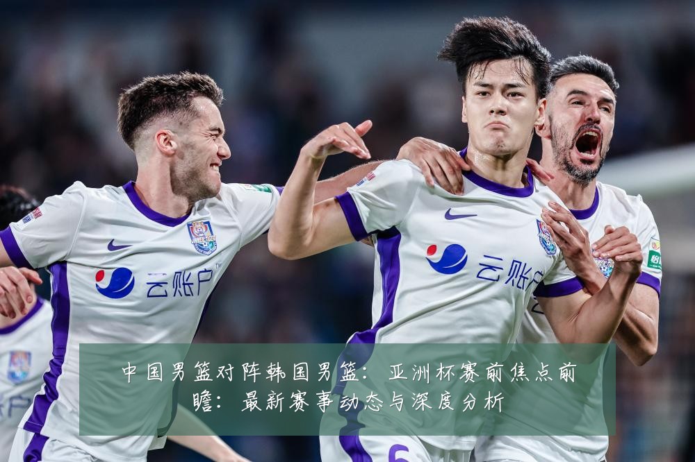 中国男篮对阵韩国男篮:亚洲杯赛前焦点前瞻:最新赛事动态与深度分析