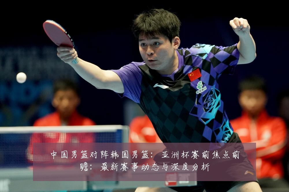 中国男篮对阵韩国男篮:亚洲杯赛前焦点前瞻:最新赛事动态与深度分析